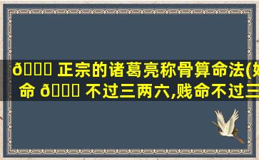 🐛 正宗的诸葛亮称骨算命法(好命 🐝 不过三两六,贱命不过三两九)